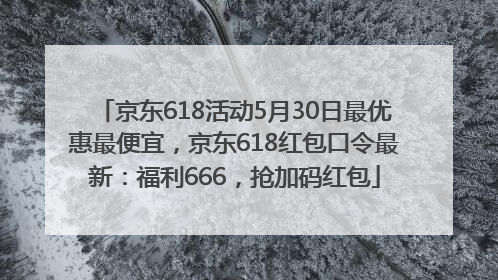 京东618活动5月30日最优惠最便宜，京东618红包口令最新：福利666，抢加码红包