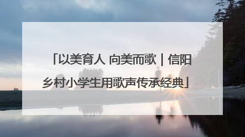 以美育人 向美而歌｜信阳乡村小学生用歌声传承经典