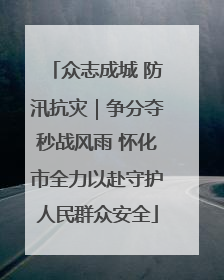 众志成城 防汛抗灾｜争分夺秒战风雨 怀化市全力以赴守护人民群众安全