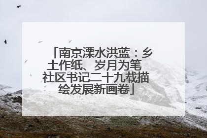 南京溧水洪蓝：乡土作纸、岁月为笔 社区书记二十九载描绘发展新画卷