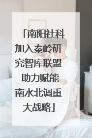 南阳社科加入秦岭研究智库联盟 助力赋能南水北调重大战略