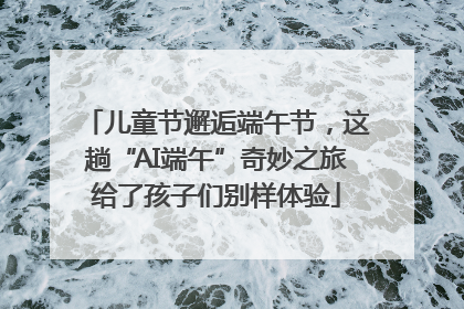 儿童节邂逅端午节，这趟“AI端午”奇妙之旅给了孩子们别样体验