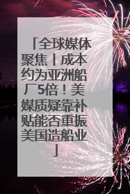 全球媒体聚焦丨成本约为亚洲船厂5倍！美媒质疑靠补贴能否重振美国造船业