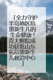 全力守护半岛地区危重新生儿的生命健康！青大附院成功获批山东省危重新生儿救治中心