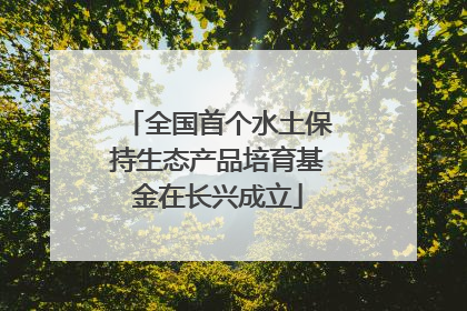 全国首个水土保持生态产品培育基金在长兴成立