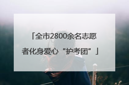 全市2800余名志愿者化身爱心“护考团”