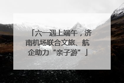 六一遇上端午，济南机场联合文旅、航企助力“亲子游”