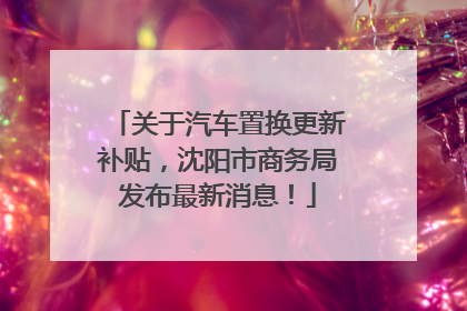 关于汽车置换更新补贴，沈阳市商务局发布最新消息！