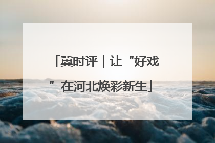 冀时评｜让“好戏”在河北焕彩新生