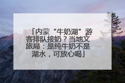 内蒙“牛奶湖”游客排队接奶？当地文旅局：是纯牛奶不是湖水，可放心喝