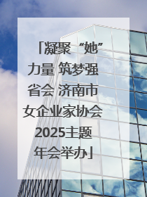 凝聚“她”力量 筑梦强省会 济南市女企业家协会2025主题年会举办