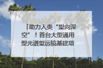 助力人类“望向深空”！首台大型通用型光谱望远镜基建项目破土动工