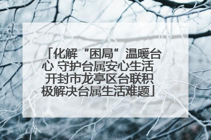 化解“困局”温暖台心 守护台属安心生活 开封市龙亭区台联积极解决台属生活难题