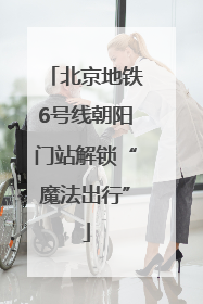 北京地铁6号线朝阳门站解锁“魔法出行”