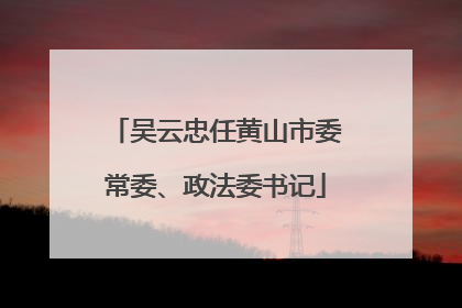 吴云忠任黄山市委常委、政法委书记