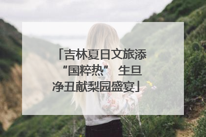 吉林夏日文旅添“国粹热” 生旦净丑献梨园盛宴