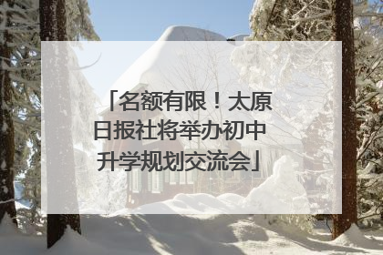 名额有限！太原日报社将举办初中升学规划交流会