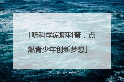 听科学家聊科普，点燃青少年创新梦想