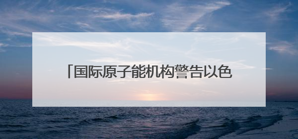 国际原子能机构警告以色列 以媒：“前所未有”