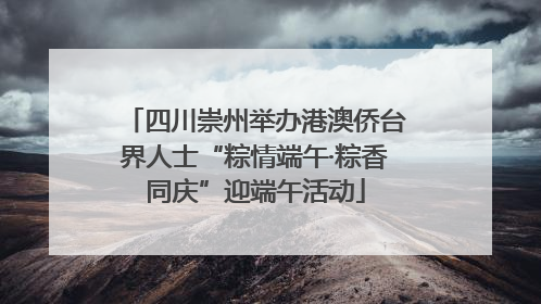四川崇州举办港澳侨台界人士“粽情端午·粽香同庆”迎端午活动
