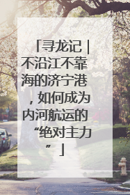 寻龙记｜不沿江不靠海的济宁港，如何成为内河航运的“绝对主力”