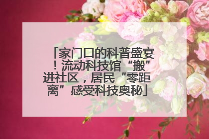 家门口的科普盛宴！流动科技馆“搬”进社区，居民“零距离”感受科技奥秘