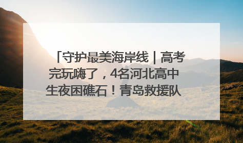 守护最美海岸线｜高考完玩嗨了，4名河北高中生夜困礁石！青岛救援队火速出动救上岸