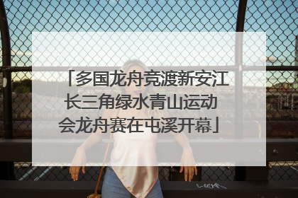 多国龙舟竞渡新安江 长三角绿水青山运动会龙舟赛在屯溪开幕