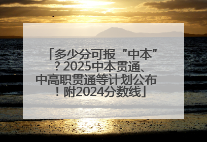 多少分可报“中本”?2025中本贯通、中高职贯通等计划公布!附2024分数线