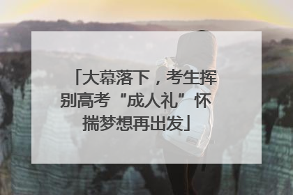 大幕落下，考生挥别高考“成人礼”怀揣梦想再出发