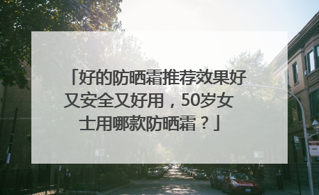 好的防晒霜推荐效果好又安全又好用，50岁女士用哪款防晒霜？