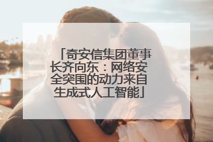 奇安信集团董事长齐向东：网络安全突围的动力来自生成式人工智能