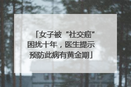 女子被“社交癌”困扰十年，医生提示预防此病有黄金期