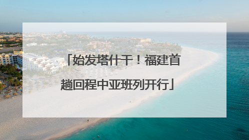 始发塔什干！福建首趟回程中亚班列开行
