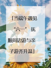 当端午遇见“六一” 抚顺周边游与亲子游齐升温