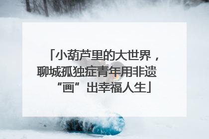 小葫芦里的大世界，聊城孤独症青年用非遗“画”出幸福人生
