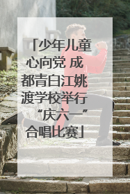 少年儿童心向党 成都青白江姚渡学校举行“庆六一”合唱比赛