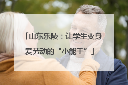 山东乐陵：让学生变身爱劳动的“小能手”