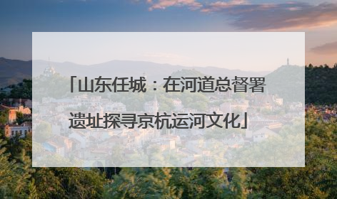 山东任城：在河道总督署遗址探寻京杭运河文化