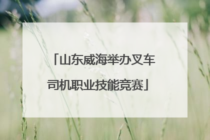 山东威海举办叉车司机职业技能竞赛