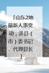 山东2地最新人事变动，涉县（市）委书记、代理县长