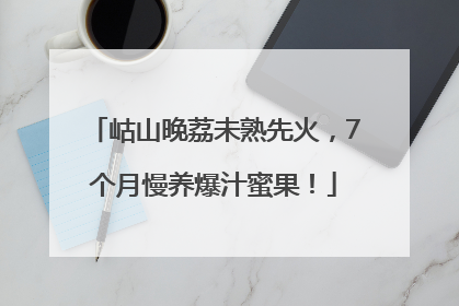 岵山晚荔未熟先火，7个月慢养爆汁蜜果！