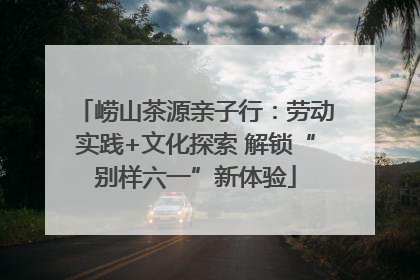 崂山茶源亲子行：劳动实践+文化探索 解锁“别样六一”新体验