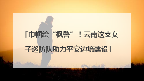 巾帼绘“枫警”！云南这支女子巡防队助力平安边境建设