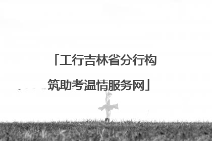 工行吉林省分行构筑助考温情服务网