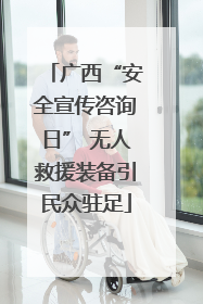 广西“安全宣传咨询日” 无人救援装备引民众驻足