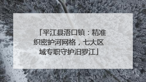 平江县浯口镇：精准织密护河网格，七大区域专职守护汨罗江