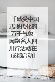 感受中国式现代化的万千气象 网络名人四川行活动在成都启动