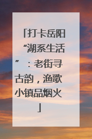 打卡岳阳“湖系生活”：老街寻古韵，渔歌小镇品烟火