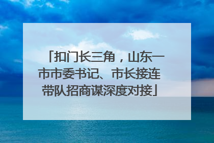 扣门长三角，山东一市市委书记、市长接连带队招商谋深度对接